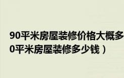 90平米房屋装修价格大概多少（一般90平米房子装修价格90平米房屋装修多少钱）