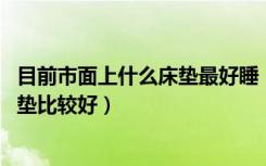 目前市面上什么床垫最好睡（床垫该怎么选,该用什么样的床垫比较好）