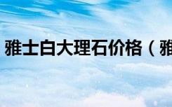 雅士白大理石价格（雅士白大理石的优缺点）