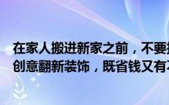 在家人搬进新家之前，不要扔掉家里的旧东西。对旧物进行创意翻新装饰，既省钱又有不同的装饰效果。