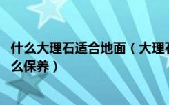 什么大理石适合地面（大理石铺地面优缺点有哪些,大理石怎么保养）