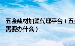 五金建材加盟代理平台（五金建材代理多少钱开五金建材店需要办什么）