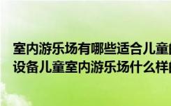 室内游乐场有哪些适合儿童的项目（儿童室内游乐场有哪些设备儿童室内游乐场什么样的好）