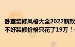 卧室装修风格大全2022新款 效果图（131.2平米现代风格好不好装修价格只花了19万！-小天鹅品园装修）