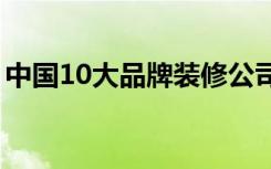 中国10大品牌装修公司（装修公司怎么选择）