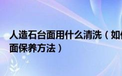 人造石台面用什么清洗（如何清理厨房人造石台面人造石台面保养方法）