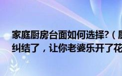 家庭厨房台面如何选择?（厨房台面怎么选，看完你就不在纠结了，让你老婆乐开了花！）