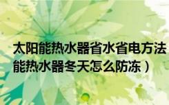 太阳能热水器省水省电方法（太阳能热水器冬天怎么用太阳能热水器冬天怎么防冻）