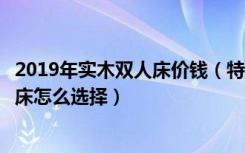 2019年实木双人床价钱（特价实木双人床好吗特价实木双人床怎么选择）