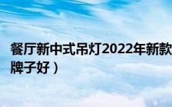 餐厅新中式吊灯2022年新款（餐厅吊灯多少钱餐厅吊灯哪些牌子好）