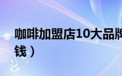 咖啡加盟店10大品牌（咖啡加盟店需要多少钱）