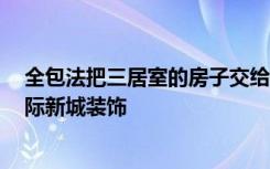 全包法把三居室的房子交给装修公司只花了17万！-法明国际新城装饰