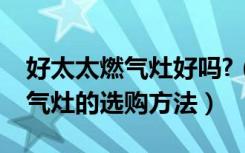 好太太燃气灶好吗?（好太太燃气灶怎么样燃气灶的选购方法）