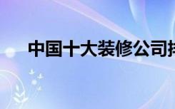 中国十大装修公司排名，装修公司推荐