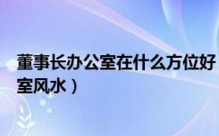 董事长办公室在什么方位好（董事长室的方位如何定位办公室风水）