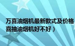 万喜油烟机最新款式及价格（万喜抽油烟机价格是多少，万喜抽油烟机好不好）