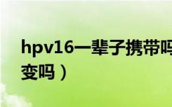 hpv16一辈子携带吗（hpv16终身携带不癌变吗）