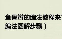 鱼骨辫的编法教程来了简单易学（侧鱼骨辫的编法图解步骤）