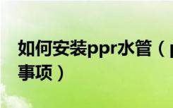 如何安装ppr水管（ppr水管安装流程及注意事项）