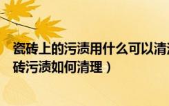 瓷砖上的污渍用什么可以清洁（瓷砖污渍清洁剂如何使用瓷砖污渍如何清理）