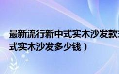 最新流行新中式实木沙发款式（美式实木沙发哪个品牌好美式实木沙发多少钱）