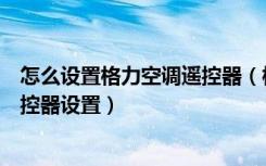 怎么设置格力空调遥控器（格力空调遥控器功能格力空调遥控器设置）