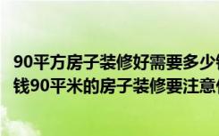 90平方房子装修好需要多少钱（90平米的房子装修需要多少钱90平米的房子装修要注意什么）