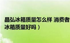 晶弘冰箱质量怎么样 消费者评价如何（晶弘冰箱怎么样晶弘冰箱质量好吗）