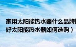 家用太阳能热水器什么品牌比较好（太阳能热水器哪个品牌好太阳能热水器如何选购）