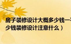 房子装修设计大概多少钱一平方（房子装修设计费用一般多少钱装修设计注意什么）