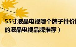 55寸液晶电视哪个牌子性价比高（55寸液晶电视价格多少好的液晶电视品牌推荐）