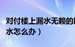 对付楼上漏水无赖的以牙还牙的方法（楼上漏水怎么办）