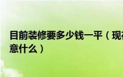 目前装修要多少钱一平（现在装修一般多少钱家居装修的注意什么）