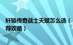 轩辕传奇战士天赋怎么选（《轩辕传奇》战士技能加点及推荐攻略）