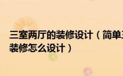 三室两厅的装修设计（简单三室两厅装修案例简单三室两厅装修怎么设计）