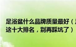 足浴盆什么品牌质量最好（足浴盆哪个牌子质量好耐用看看这十大排名，别再踩坑了）