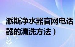 派斯净水器官网电话（派斯净水器怎么样净水器的清洗方法）