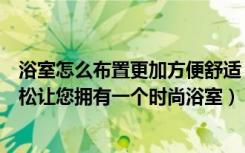 浴室怎么布置更加方便舒适（整体浴室如何设计好，轻轻松松让您拥有一个时尚浴室）