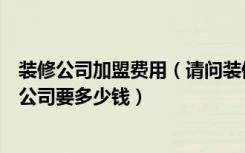 装修公司加盟费用（请问装修装饰公司如何加盟开装修装饰公司要多少钱）