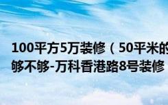 100平方5万装修（50平米的房子如何装修，装修价格5万元够不够-万科香港路8号装修）