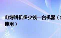 电烤饼机多少钱一台机器（烤饼机多少钱一台，烤饼机怎么使用）