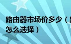 路由器市场价多少（路由器价格是多少路由器怎么选择）