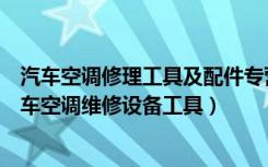 汽车空调修理工具及配件专营店（汽车空调维修注意什么汽车空调维修设备工具）