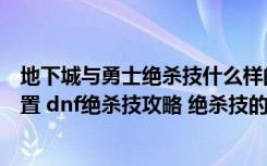 地下城与勇士绝杀技什么样的（地下城与勇士绝杀技如何设置 dnf绝杀技攻略 绝杀技的使用地图范围）