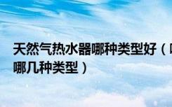 天然气热水器哪种类型好（哪种燃气热水器好些热水器分为哪几种类型）