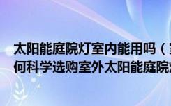 太阳能庭院灯室内能用吗（室外太阳能庭院灯有什么优点如何科学选购室外太阳能庭院灯）