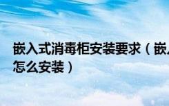 嵌入式消毒柜安装要求（嵌入式消毒柜的尺寸嵌入式消毒柜怎么安装）