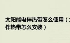 太阳能电伴热带怎么使用（太阳能伴热带价格是多少太阳能伴热带怎么安装）