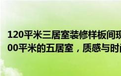 120平米三居室装修样板间现代简约（西钓鱼台嘉园实例，200平米的五居室，质感与时尚并存的中式风装修）