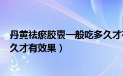 丹黄祛瘀胶囊一般吃多久才有效果（丹黄去淤胶囊一般吃多久才有效果）